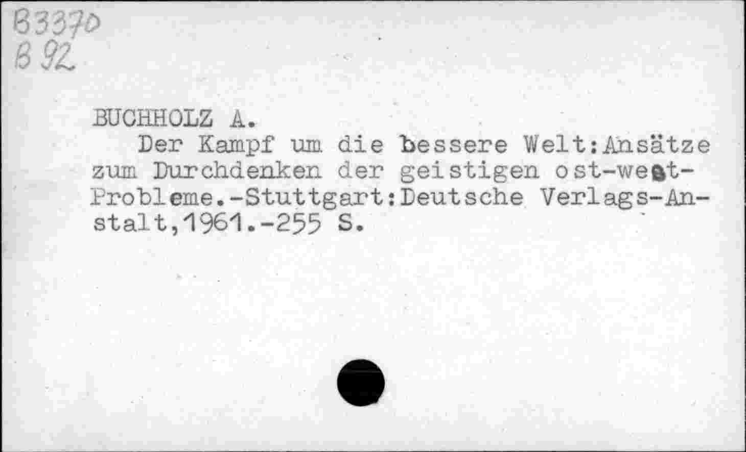 ﻿6 92.
BUCHHOLZ A.
Der Kampf um die bessere Welt:Ansätze zum Durchdenken der geistigen ost-weftt-Probleme.-Stuttgart:Deutsche Verlags-Anstalt, 1961 .-255 S.